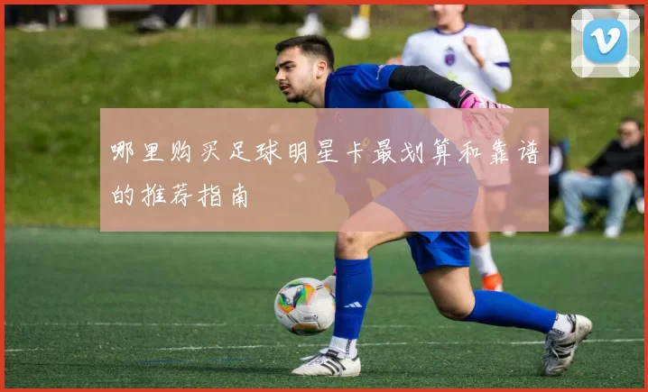 哪里购买足球明星卡最划算和靠谱的推荐指南