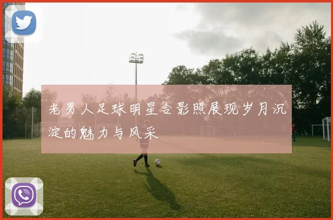 老男人足球明星合影照展现岁月沉淀的魅力与风采