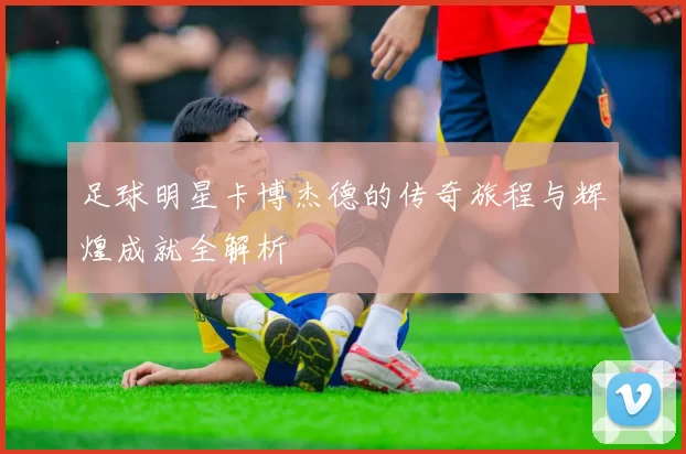 足球明星卡博杰德的传奇旅程与辉煌成就全解析