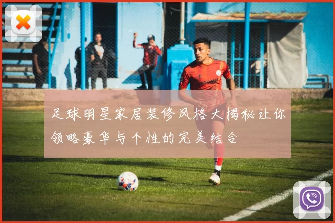 足球明星家居装修风格大揭秘让你领略豪华与个性的完美结合
