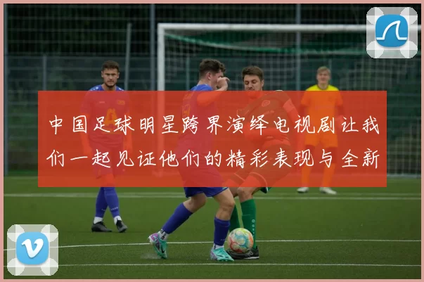 中国足球明星跨界演绎电视剧让我们一起见证他们的精彩表现与全新挑战