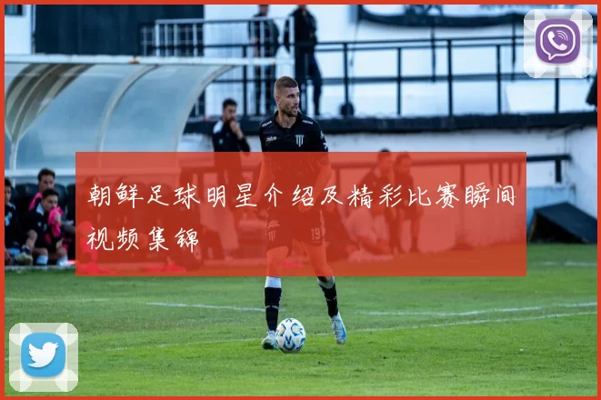 朝鲜足球明星介绍及精彩比赛瞬间视频集锦