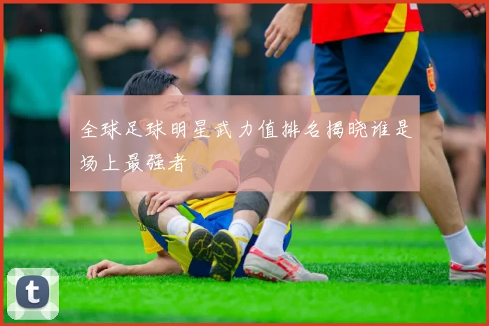 全球足球明星武力值排名揭晓谁是场上最强者