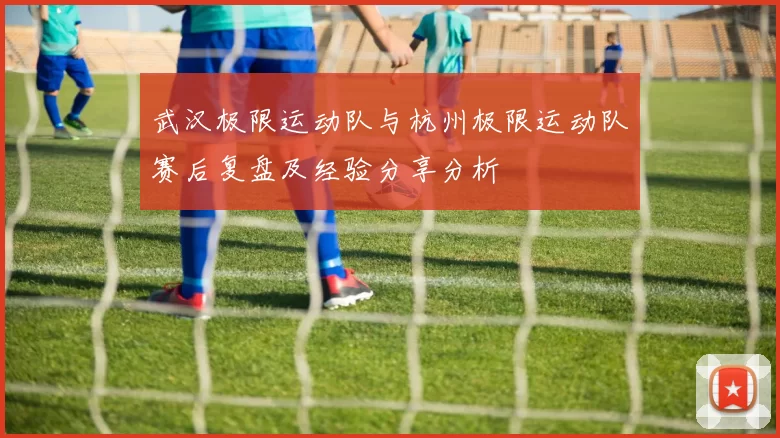 武汉极限运动队与杭州极限运动队赛后复盘及经验分享分析