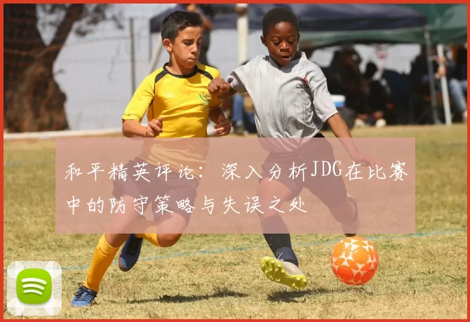 和平精英评论：深入分析JDG在比赛中的防守策略与失误之处