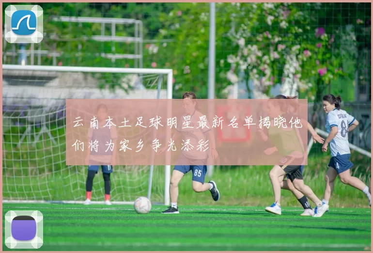 云南本土足球明星最新名单揭晓他们将为家乡争光添彩