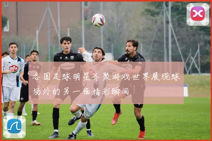 各国足球明星齐聚游戏世界展现球场外的另一面精彩瞬间