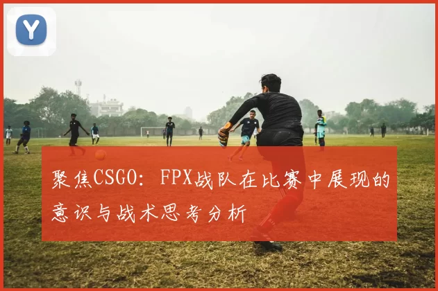 聚焦CSGO：FPX战队在比赛中展现的意识与战术思考分析
