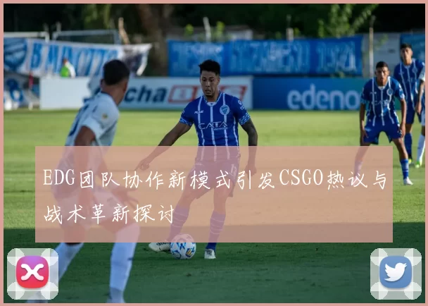 EDG团队协作新模式引发CSGO热议与战术革新探讨
