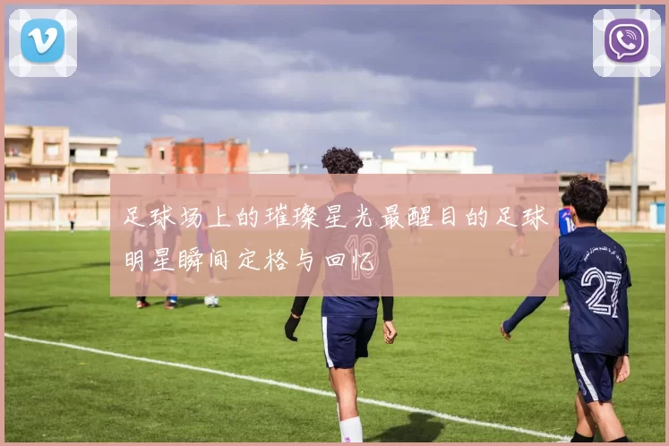 足球场上的璀璨星光最醒目的足球明星瞬间定格与回忆