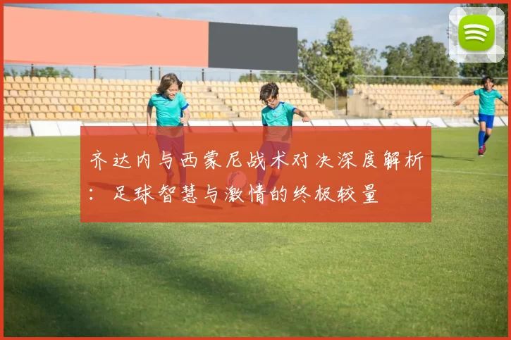 齐达内与西蒙尼战术对决深度解析：足球智慧与激情的终极较量