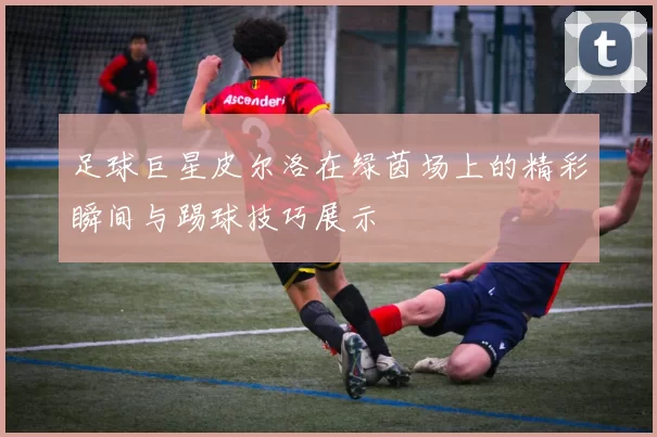 足球巨星皮尔洛在绿茵场上的精彩瞬间与踢球技巧展示
