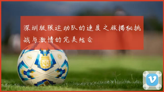 深圳极限运动队的速度之旅揭秘挑战与激情的完美结合