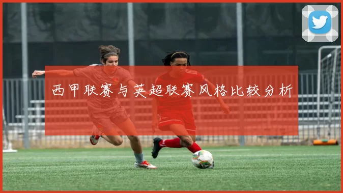 西甲联赛与英超联赛风格比较分析