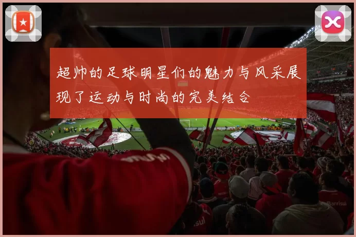 超帅的足球明星们的魅力与风采展现了运动与时尚的完美结合