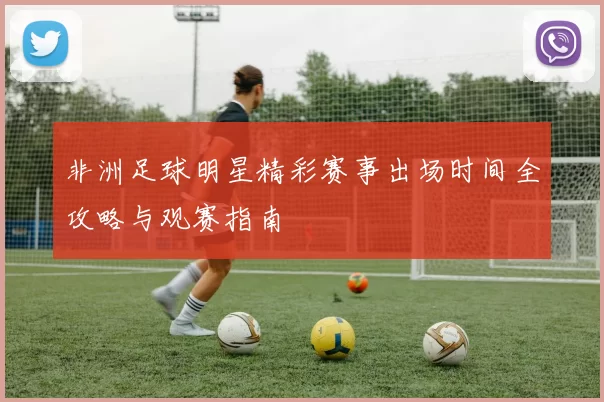 非洲足球明星精彩赛事出场时间全攻略与观赛指南