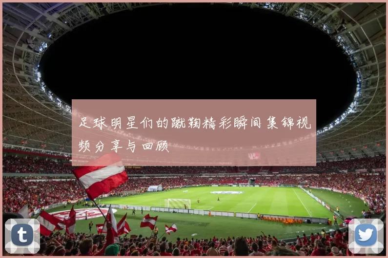 足球明星们的蹴鞠精彩瞬间集锦视频分享与回顾