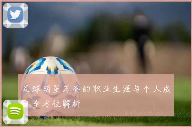 足球明星万齐的职业生涯与个人成就全方位解析