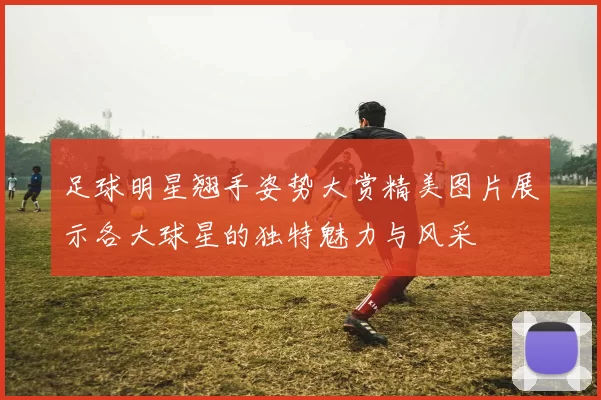 足球明星翘手姿势大赏精美图片展示各大球星的独特魅力与风采