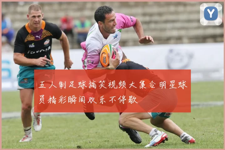 五人制足球搞笑视频大集合明星球员精彩瞬间欢乐不停歇
