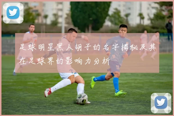 足球明星黑人胡子的名字揭秘及其在足球界的影响力分析
