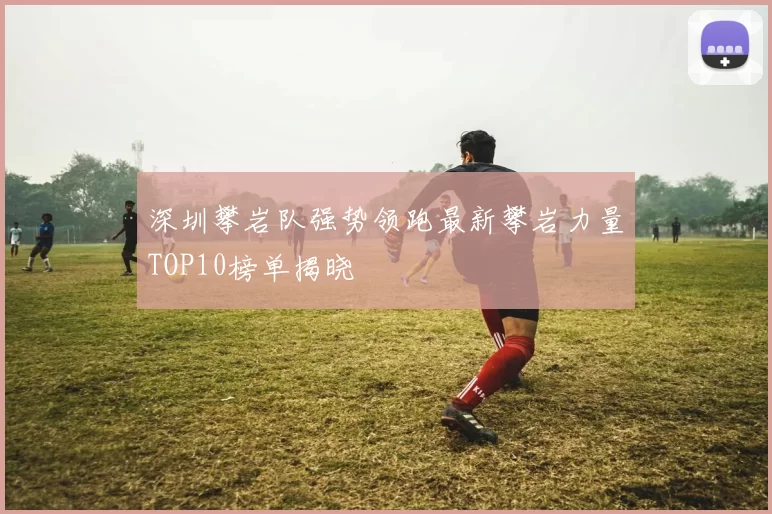 深圳攀岩队强势领跑最新攀岩力量TOP10榜单揭晓