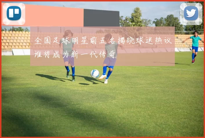 全国足球明星前五名揭晓球迷热议谁将成为新一代传奇