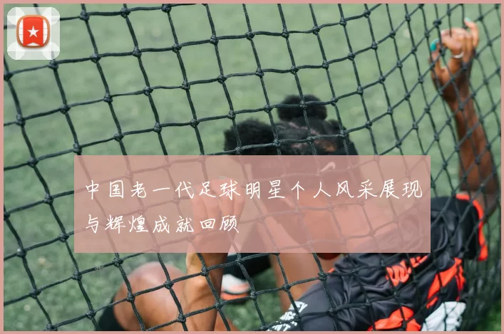 中国老一代足球明星个人风采展现与辉煌成就回顾