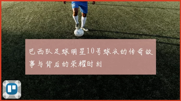 巴西队足球明星10号球衣的传奇故事与背后的荣耀时刻