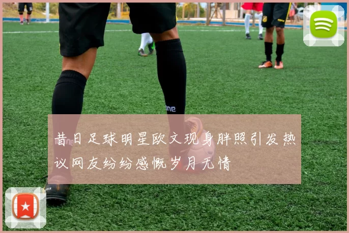 昔日足球明星欧文现身胖照引发热议网友纷纷感慨岁月无情