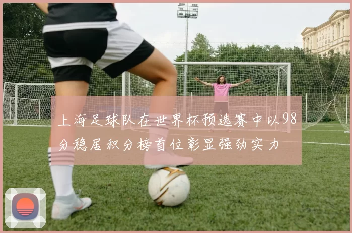 上海足球队在世界杯预选赛中以98分稳居积分榜首位彰显强劲实力