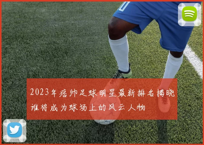 2023年痞帅足球明星最新排名揭晓谁将成为球场上的风云人物