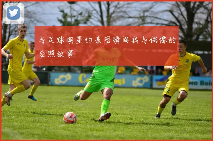 与足球明星的亲密瞬间我与偶像的合照故事