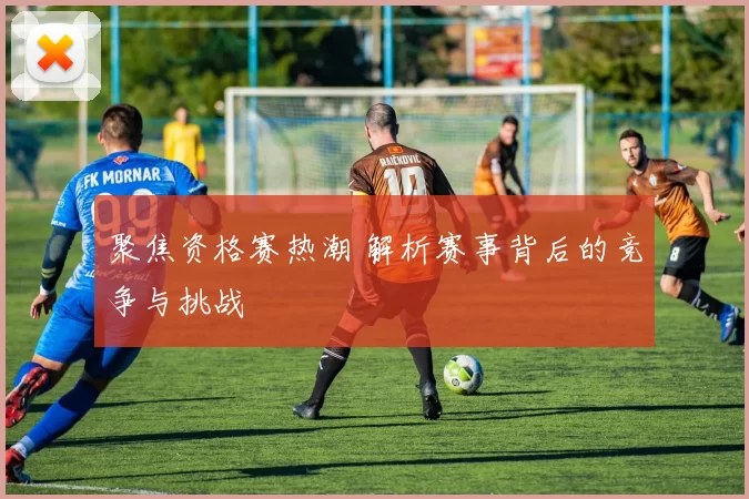 聚焦资格赛热潮 解析赛事背后的竞争与挑战
