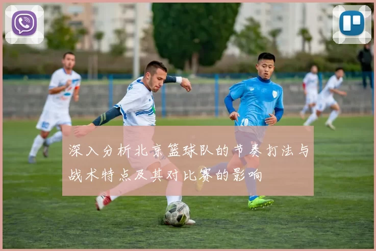 深入分析北京篮球队的节奏打法与战术特点及其对比赛的影响