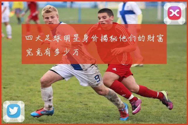四大足球明星身价揭秘他们的财富究竟有多少万