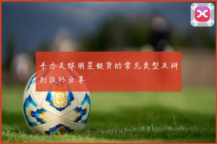 手办足球明星假货的常见类型及辨别技巧分享