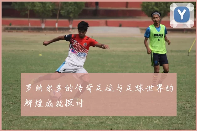 罗纳尔多的传奇足迹与足球世界的辉煌成就探讨