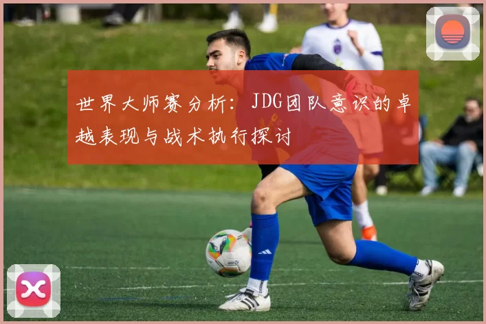 世界大师赛分析：JDG团队意识的卓越表现与战术执行探讨