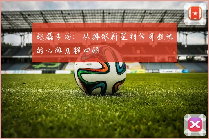 赵磊专访：从排球新星到传奇教练的心路历程回顾
