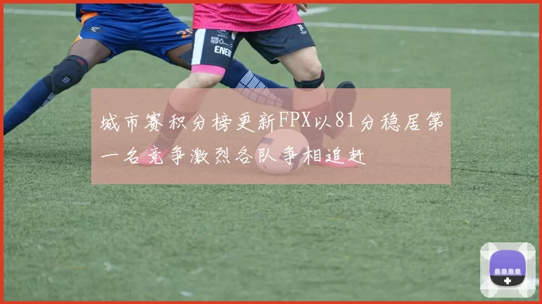 城市赛积分榜更新FPX以81分稳居第一名竞争激烈各队争相追赶