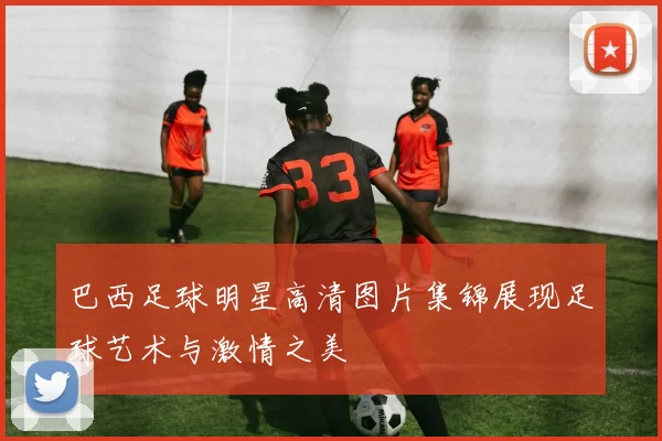 巴西足球明星高清图片集锦展现足球艺术与激情之美