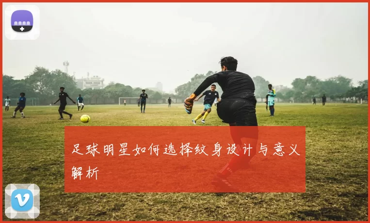 足球明星如何选择纹身设计与意义解析