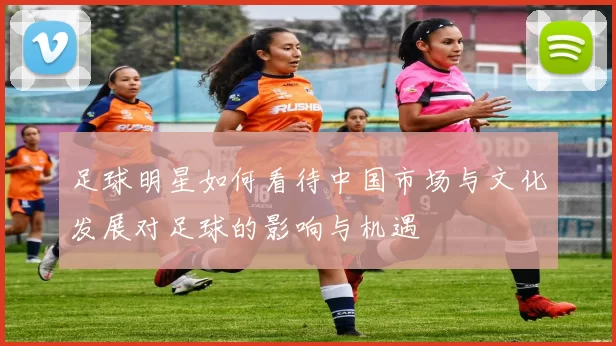 足球明星如何看待中国市场与文化发展对足球的影响与机遇