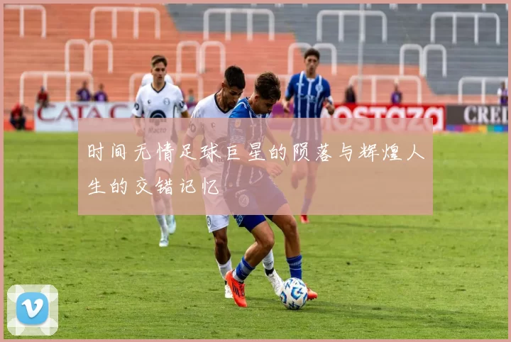 时间无情足球巨星的陨落与辉煌人生的交错记忆