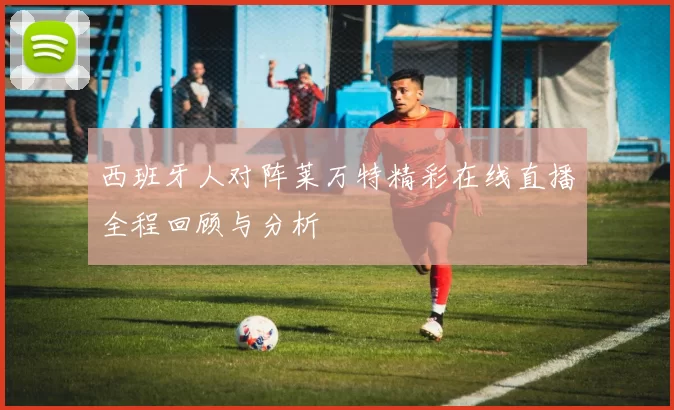 西班牙人对阵莱万特精彩在线直播全程回顾与分析