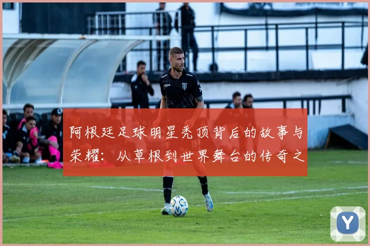 阿根廷足球明星秃顶背后的故事与荣耀：从草根到世界舞台的传奇之路