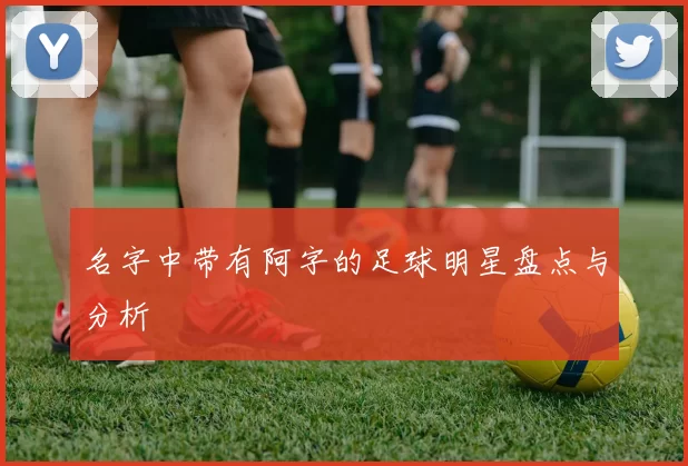 名字中带有阿字的足球明星盘点与分析