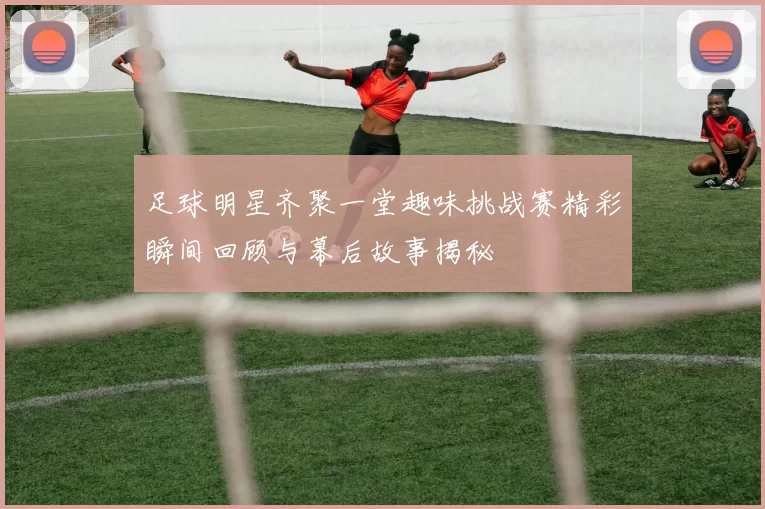 足球明星齐聚一堂趣味挑战赛精彩瞬间回顾与幕后故事揭秘