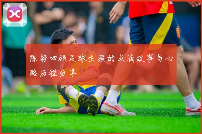 陈静回顾足球生涯的点滴故事与心路历程分享